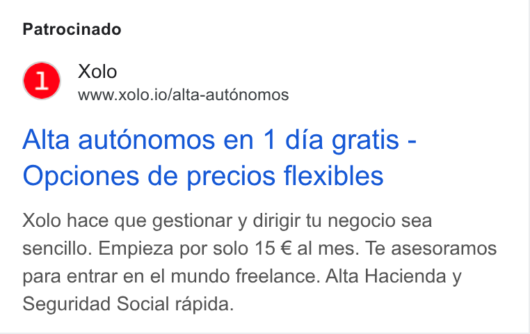 Xolo ad on Google Ads: Patrocinado Xolo www.xolo.io/alta-aut6nomos Alta autonomos en 1 dia gratis - Opciones de precios flexibles Xolo hace que gestionar y dirigir tu negocio sea sencillo. Empieza por solo 15 € al mes. Te asesoramos para entrar en el mundo freelance. Alta Hacienda y Seguridad Social rapida.