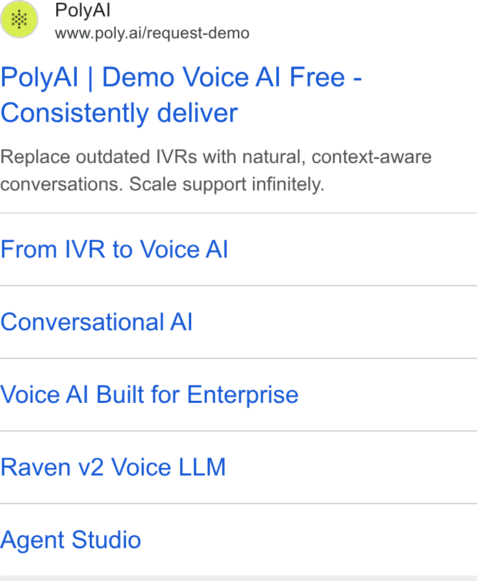 PolyAI ad on Google Ads: Poly Al www.poly.ai/request-demo Poly Al | Demo Voice Al Free - Consistently deliver Replace outdated IVRs with natural, context-aware conversations. Scale support infinitely. From IVR to Voice Al Conversational Al Voice Al Built for Enterprise Raven v2 Voice LLM Agent Studio