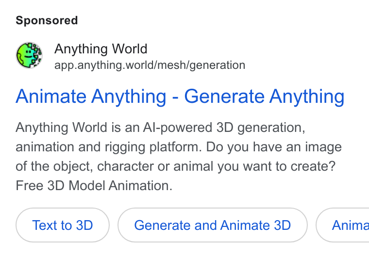 Anything World ad on Google Ads: 3% Anything World app.anything.world/mesh/generation Animate Anything - Generate Anything Anything World is an Al-powered 3D generation, animation and rigging platform. Do you have an image of the object, character or animal you want to create? Free 3D Model Animation. Text to 3D Generate and Animate 3D ( Anima