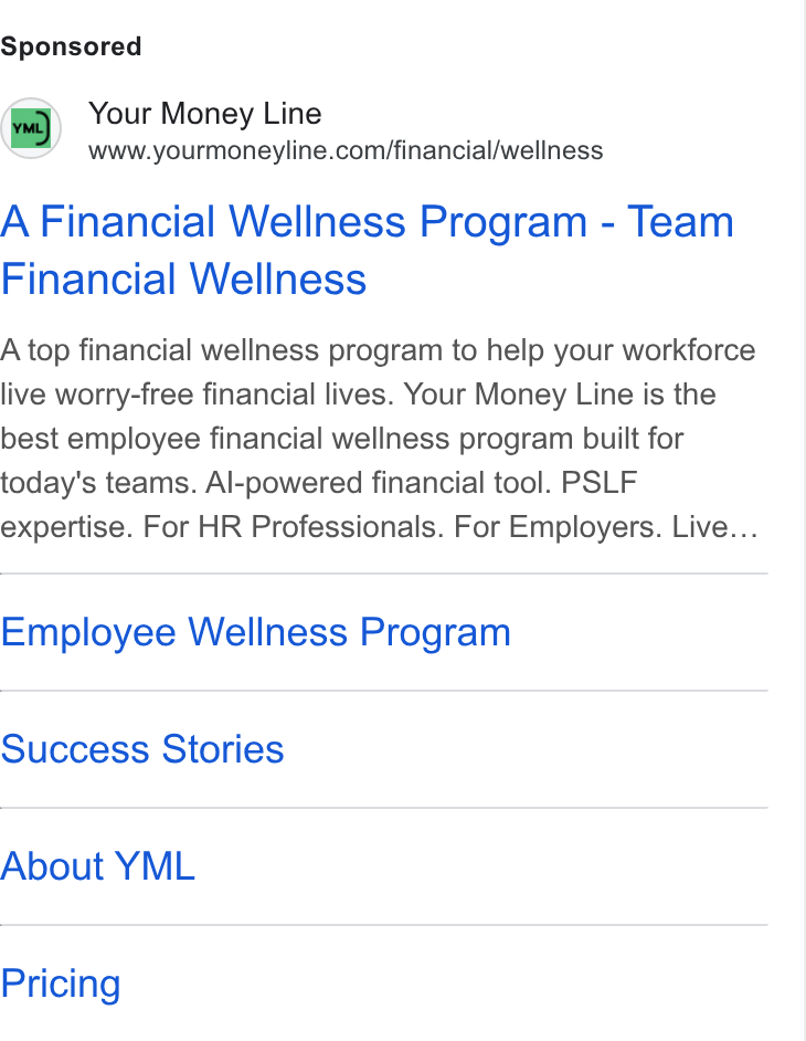 Your Money Line ad on Google Ads: A Financial Wellness Program - Team Financial Wellness A top financial wellness program to help your workforce live worry-free financial lives. Your Money Line is the best employee financial wellness program built for today's teams. Al-powered financial tool. PSLF expertise. For HR Professionals. For Employers. Live... Employee Wellness Program Success Stories About YML Pricing