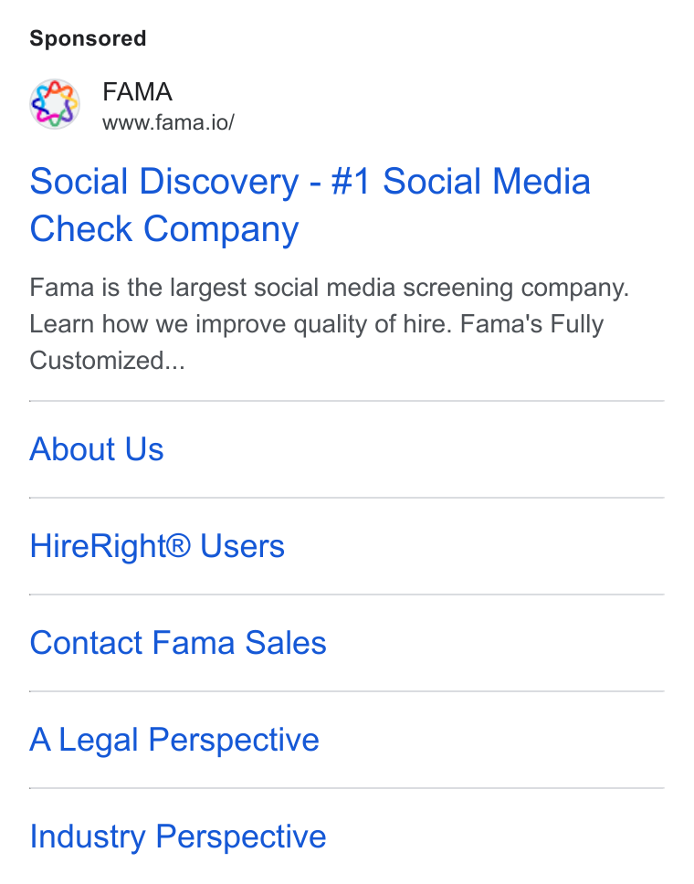 Fama ad on Google Ads: FAMA www.fama.io/ Social Discovery - #1 Social Media Check Company Fama is the largest social media screening company. Learn how we improve quality of hire. Fama's Fully Customized... About Us Hire Right® Users Contact Fama Sales A Legal Perspective Industry Perspective