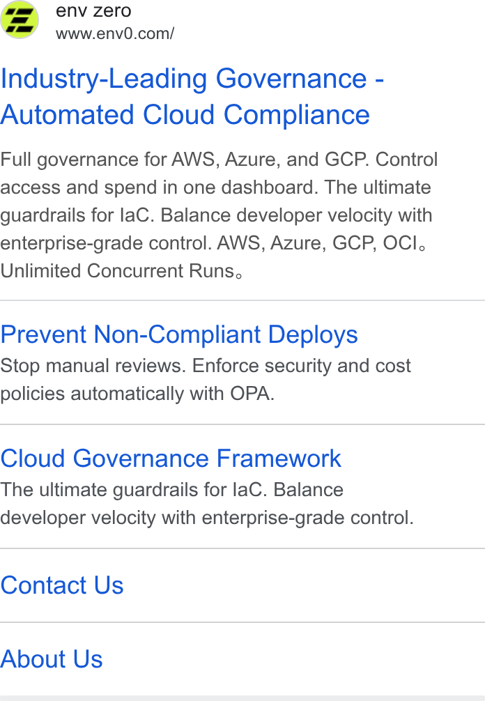 env zero ad on Google Ads: Industry-Leading Governance - Automated Cloud Compliance Full governance for AWS, Azure, and GCP. Control access and spend in one dashboard. The ultimate guardrails for la C. Balance developer velocity with enterprise-grade control. AWS, Azure, GCP, OCI, Unlimited Concurrent Runs, Prevent Non-Compliant Deploys Stop manual reviews. Enforce security and cost policies automatically with OPA. Cloud Governance Framework The ultimate guardrails for lac. Balance developer velocity with enterprise-grade control. Contact Us About Us