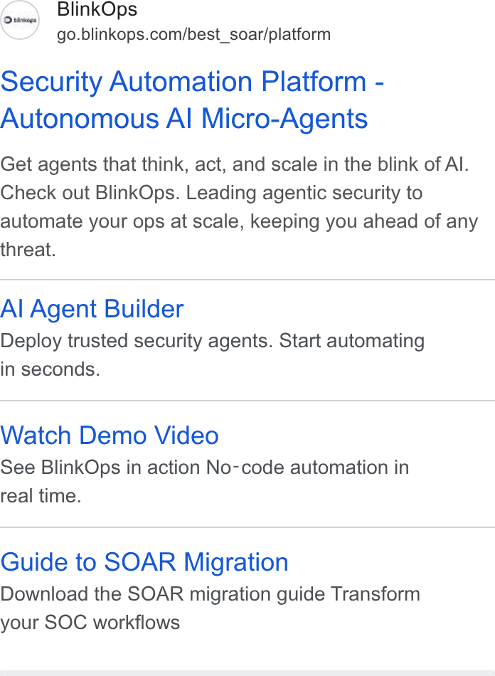 BlinkOps ad on Google Ads: Security Automation Platform - Autonomous Al Micro-Agents Get agents that think, act, and scale in the blink of Al. Check out Blink Ops. Leading agentic security to automate your ops at scale, keeping you ahead of any threat. Al Agent Builder Deploy trusted security agents. Start automating in seconds. Watch Demo Video See Blink Ops in action No-code automation in real time. Guide to SOAR Migration Download the SOAR migration guide Transform your SOC workflows
