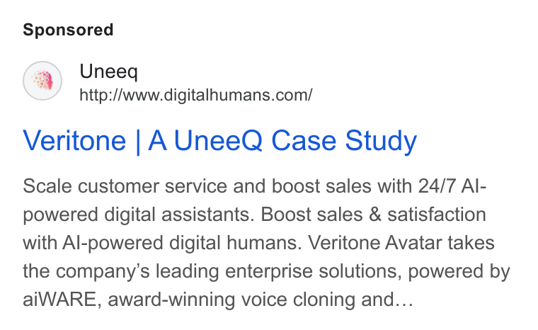 UneeQ ad on Google Ads: Veritone | A Unee Q Case Study Scale customer service and boost sales with 24/7 Al- powered digital assistants. Boost sales & satisfaction with Al-powered digital humans. Veritone Avatar takes the company’s leading enterprise solutions, powered by ai WARE, award-winning voice cloning and...