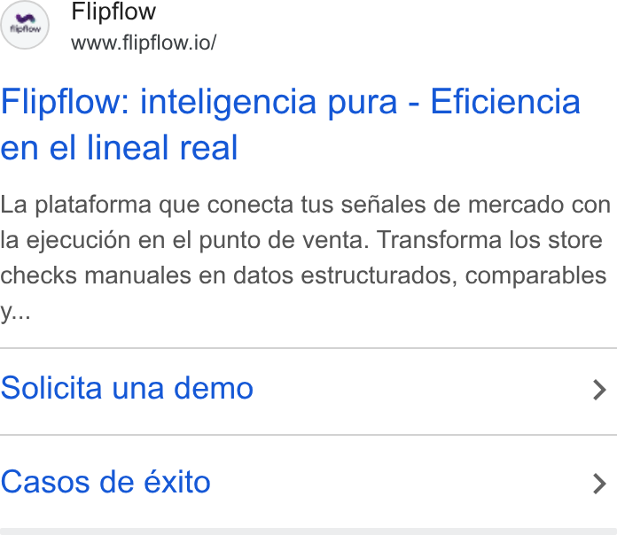 flipflow ad on Google Ads: Flipflow www.flipflow.io/ Flipflow: inteligencia pura - Eficiencia en el lineal real La plataforma que conecta tus sefiales de mercado con la ejecucidn en el punto de venta. Transforma los store checks manuales en datos estructurados, comparables Solicita una demo > Casos de éxito >