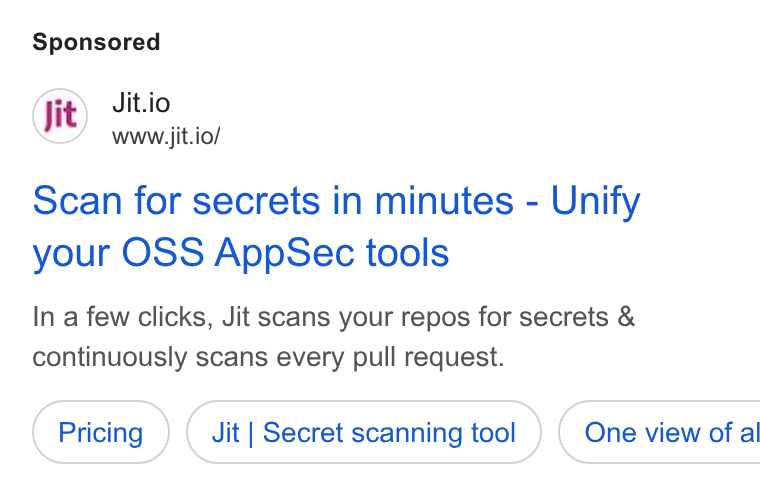 Jit ad on Google Ads: Jit.io www.jit.io/ scan for secrets in minutes - Unify your OSS App Sec tools In a few clicks, Jit scans your repos for secrets & continuously scans every pull request. Jit | Secret scanning tool ) ( One view of al
