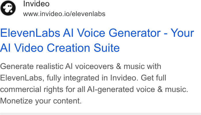 invideo ad on Google Ads: Invideo www.invideo.io/elevenlabs Eleven Labs Al Voice Generator - Your Al Video Creation Suite Generate realistic Al voiceovers & music with Eleven Labs, fully integrated in Invideo. Get full commercial rights for all Al-generated voice & music. Monetize your content.
