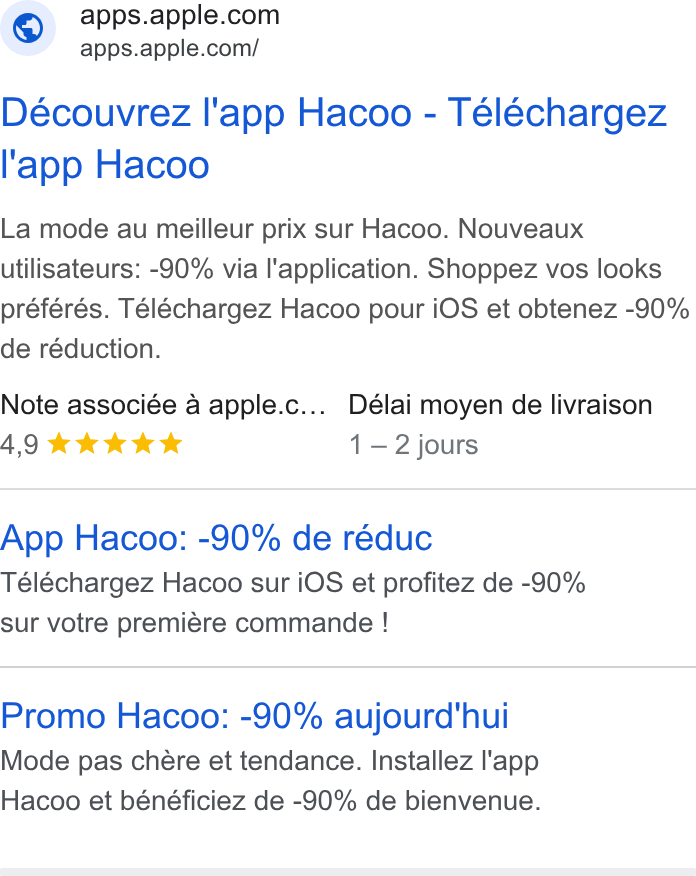 Apple ad on Google Ads: —- €@pps.apple.com/ Découvrez l'app Hacoo - Téléchargez l'‘app Hacoo La mode au meilleur prix sur Hacoo. Nouveaux utilisateurs: -90% via l'application. Shoppez vos looks préférés. Téléchargez Hacoo pour i OS et obtenez -90% de réduction. Note associée a apple.c..._ Délai moyen de livraison AQIKKKk Kks 1-2 jours App Hacoo: -90% de réduc Téléchargez Hacoo sur i OS et profitez de -90% sur votre premiére commande ! Promo Hacoo: -90% aujourd'hui Mode pas chére et tendance. Installez l'app Hacoo et bénéficiez de -90% de bienvenue.