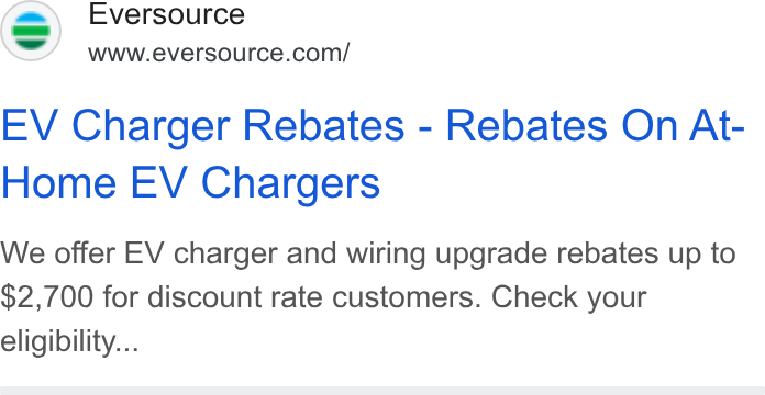 Eversource Energy ad on Google Ads: EV Charger Rebates - Rebates On At- Home EV Chargers We offer EV charger and wiring upgrade rebates up to $2,700 for discount rate customers. Check your eligibility...