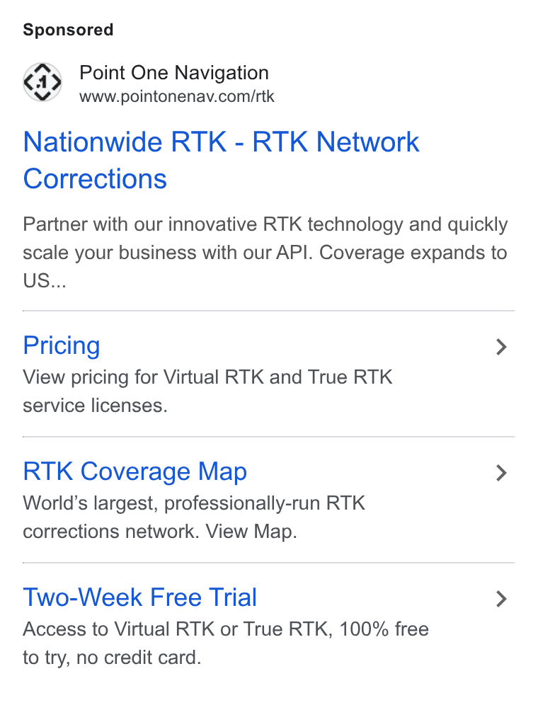 Point One Navigation ad on Google Ads: Nationwide RTK - RTK Network Corrections Partner with our innovative RTK technology and quickly scale your business with our API. Coverage expands to US... Pricing > View pricing for Virtual RTK and True RTK service licenses. RTK Coverage Map > World’s largest, professionally-run RTK corrections network. View Map. Two-Week Free Trial > Access to Virtual RTK or True RTK, 100% free to try, no credit card.