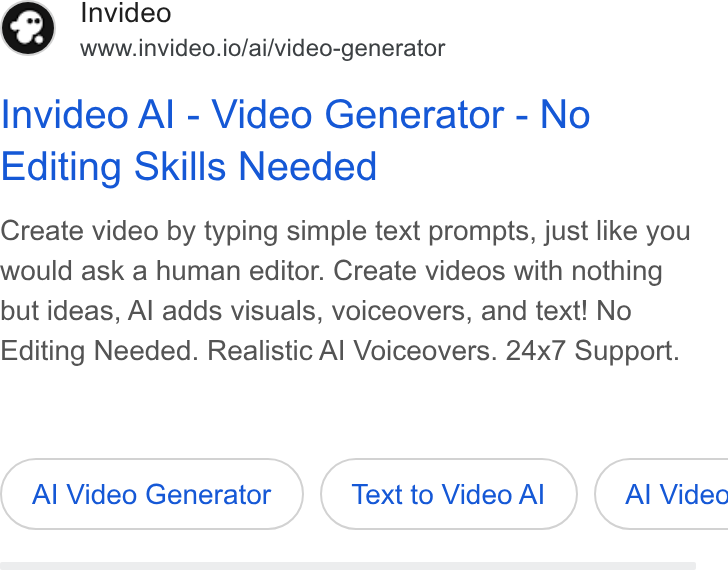invideo ad on Google Ads: ¢) nvideo www.invideo.io/ai/video-generator Invideo Al - Video Generator - No Editing Skills Needed Create video by typing simple text prompts, just like you would ask a human editor. Create videos with nothing but ideas, Al adds visuals, voiceovers, and text! No Editing Needed. Realistic Al Voiceovers. 24x7 Support. Al Video Generator Text to Video Al Al Video