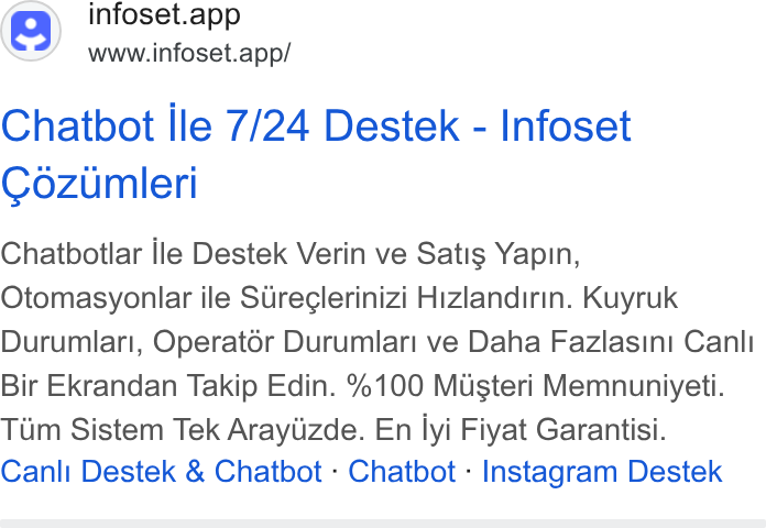 Infoset ad on Google Ads: infoset.app www.infoset.app/ Chatbot Ile 7/24 Destek - Infoset Cozumleri Chatbotlar lle Destek Verin ve Satis Yapin, Otomasyonlar ile Sdreglerinizi Hizlandirin. Kuyruk Durumlar!, Operat6r Durumlar! ve Daha Fazlasini Canli Bir Ekrandan Takip Edin. %100 Musteri Memnuniyeti. Tiim Sistem Tek Arayiizde. En lyi Fiyat Garantisi. Canli Destek & Chatbot - Chatbot - Instagram Destek
