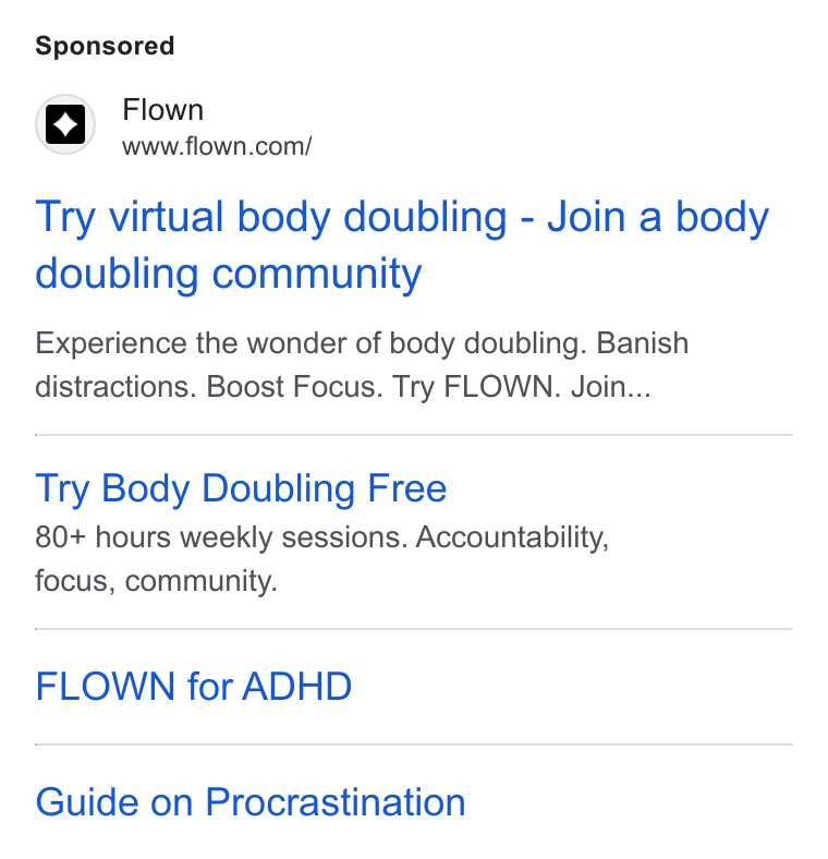 FLOWN ad on Google Ads: Try virtual body doubling - Join a body doubling community Experience the wonder of body doubling. Banish distractions. Boost Focus. Try FLOWN. Join... Try Body Doubling Free 80+ hours weekly sessions. Accountability, focus, community. FLOWN for ADHD Guide on Procrastination