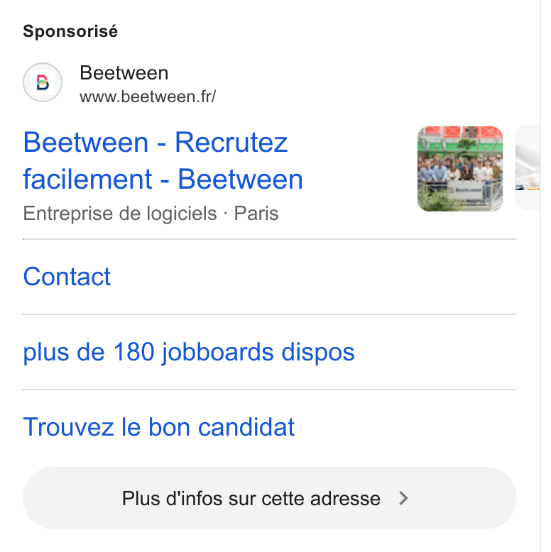 Beetween ad on Google Ads: Sponsorisé (B) Beetween www.beetween. firr/ Beetween - Recrutez facilement - Beetween Entreprise de logiciels - Paris Contact plus de 180 jobboards dispos Trouvez le bon candidat Plus d'infos sur cette adresse > )