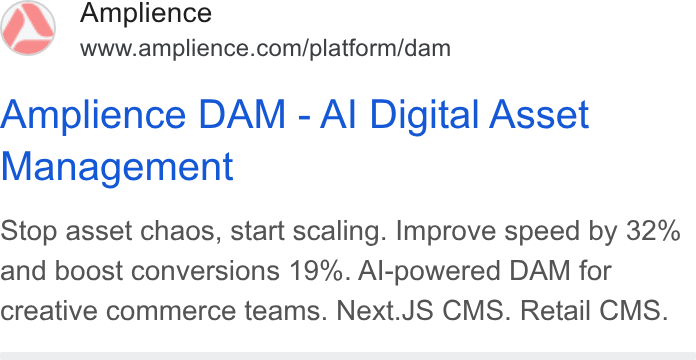 Amplience ad on Google Ads: Amplience DAM - Al Digital Asset Management Stop asset chaos, start scaling. Improve speed by 32% and boost conversions 19%. Al-powered DAM for creative commerce teams. Next. JS CMS. Retail CMS.
