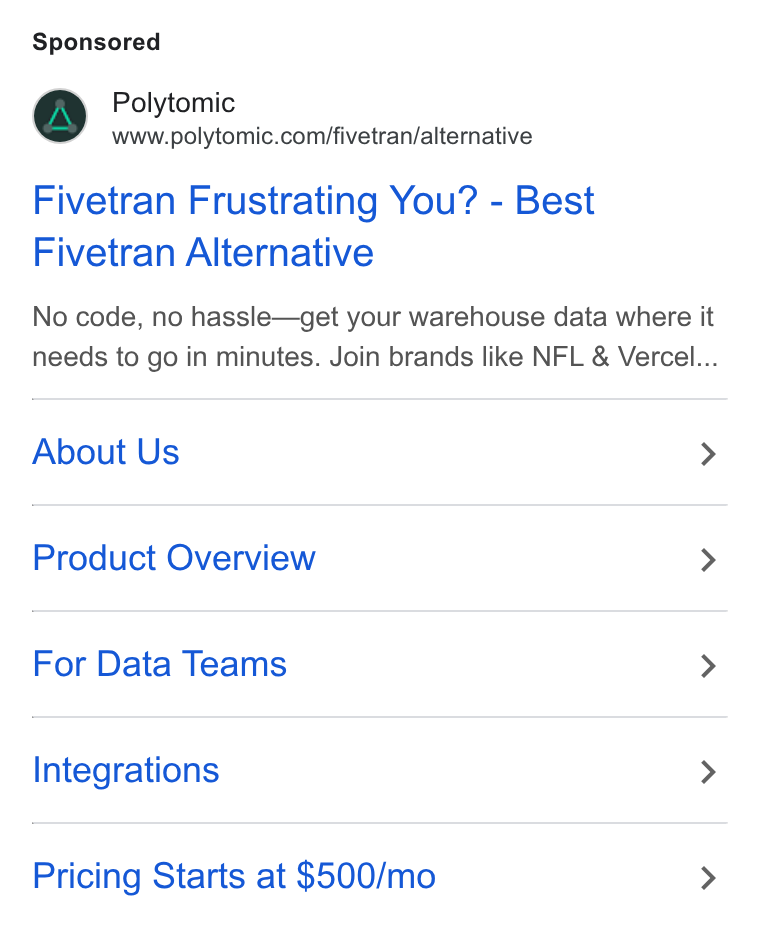 Polytomic ad on Google Ads: Fivetran Frustrating You? - Best Fivetran Alternative No code, no hassle—get your warehouse data where it needs to go in minutes. Join brands like NFL & Vercel... About Us > Product Overview > For Data Teams > Integrations > Pricing Starts at $500/mo >