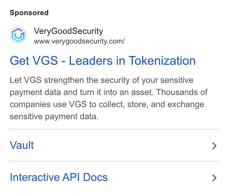 VGS ad on Google Ads: Get VGS - Leaders in Tokenization Let VGS strengthen the security of your sensitive payment data and turn it into an asset. Thousands of companies use VGS to collect, store, and exchange sensitive payment data. Vault Interactive API Docs