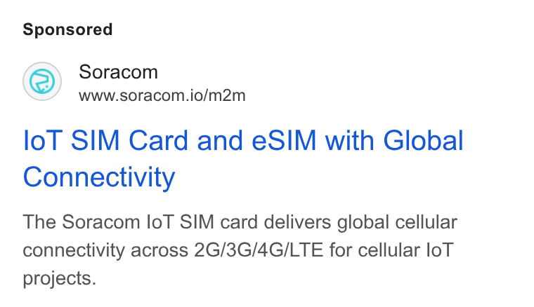 SORACOM ad on Google Ads: Soracom www.soracom.io/m2m lol SIM Card and e SIM with Global Connectivity The Soracom lo T SIM card delivers global cellular connectivity across 2G/3G/4G/LTE for cellular lo T projects.