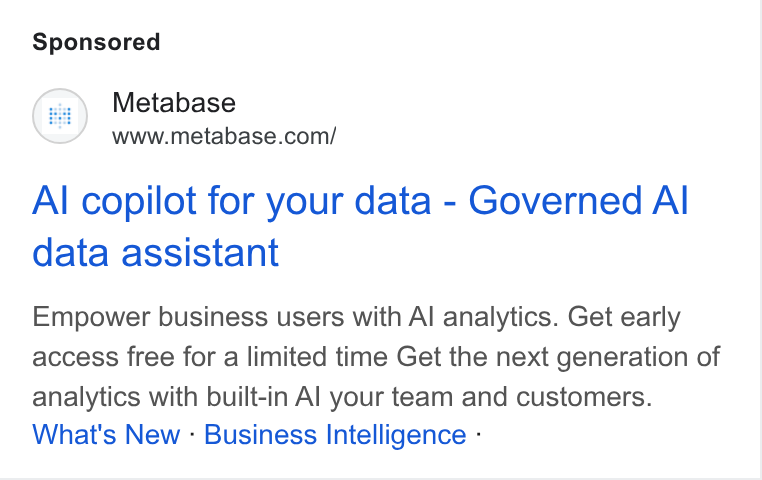 Metabase ad on Google Ads: Al copilot for your data - Governed Al data assistant Empower business users with Al analytics. Get early access free for a limited time Get the next generation of analytics with built-in Al your team and customers. What's New - Business Intelligence -