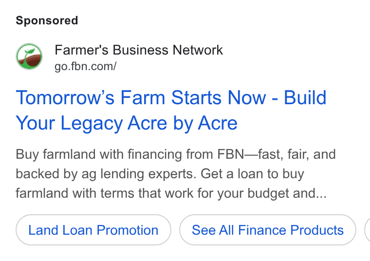Farmer's Business Network ad on Google Ads: Tomorrow’s Farm Starts Now - Build Your Legacy Acre by Acre Buy farmland with financing from FBN—fast, fair, and backed by ag lending experts. Get a loan to buy farmland with terms that work for your budget and... Land Loan Promotion See All Finance Products (