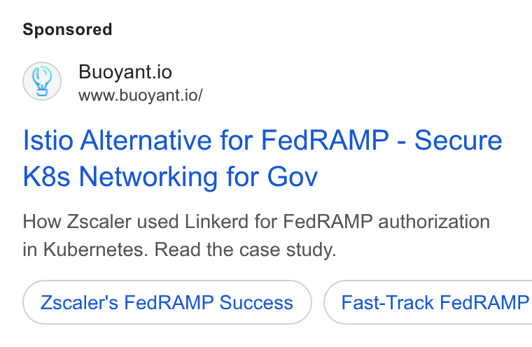 Buoyant ad on Google Ads: Q) Buoyant.io www.buoyant.io/ Istio Alternative for Fed RAMP - Secure K8s Networking for Gov How Zscaler used Linkerd for Fed RAMP authorization in Kubernetes. Read the case study. Zscaler's Fed RAMP Success } ( Fast-Track Fed RAMP