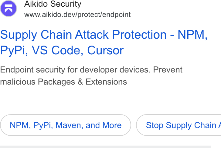 Aikido Security ad on Google Ads: g@& Aikido Security www.aikido.dev/protect/endpoint Supply Chain Attack Protection - NPM, Py Pi, VS Code, Cursor Endpoint security for developer devices. Prevent malicious Packages & Extensions NPM, Py Pi, Maven, and More } ( Stop Supply Chain /