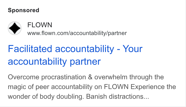 FLOWN ad on Google Ads: Facilitated accountability - Your accountability partner Overcome procrastination & overwhelm through the magic of peer accountability on FLOWN Experience the wonder of body doubling. Banish distractions...