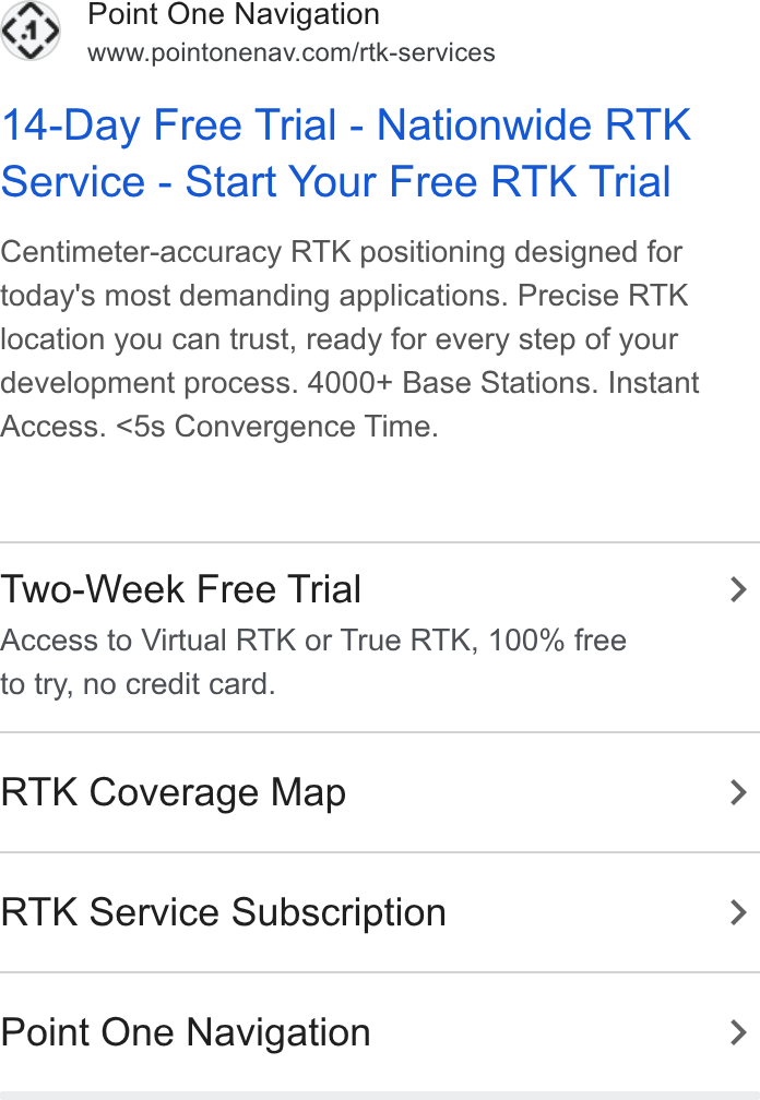 Point One Navigation ad on Google Ads: 14-Day Free Trial - Nationwide RTK Service - Start Your Free RTK Trial Centimeter-accuracy RTK positioning designed for today's most demanding applications. Precise RTK location you can trust, ready for every step of your development process. 4000+ Base Stations. Instant Access. <5s Convergence Time. Two-Week Free Trial Access to Virtual RTK or True RTK, 100% free to try, no credit card. RTK Coverage Map RTK Service Subscription Point One Navigation