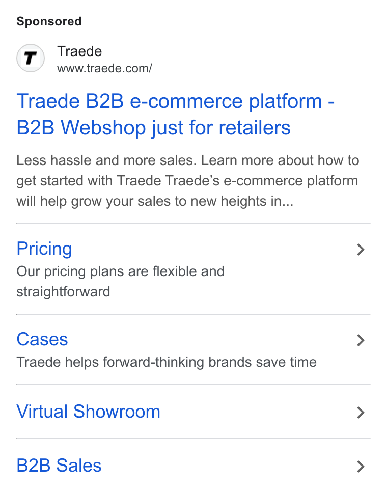 TRAEDE ad on Google Ads: Traede B2B e-commerce platform - B2B Webshop just for retailers Less hassle and more sales. Learn more about how to get started with Traede Traede’s e-commerce platform will help grow your sales to new heights in... Pricing > Our pricing plans are flexible and straightforward Cases > Traede helps forward-thinking brands save time Virtual Showroom > B2B Sales >