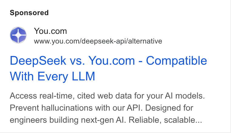 You.com ad on Google Ads: www.you.com/deepseek-api/alternative Deep Seek vs. You.com - Compatible With Every LLM Access real-time, cited web data for your Al models. Prevent hallucinations with our API. Designed for engineers building next-gen Al. Reliable, scalable...