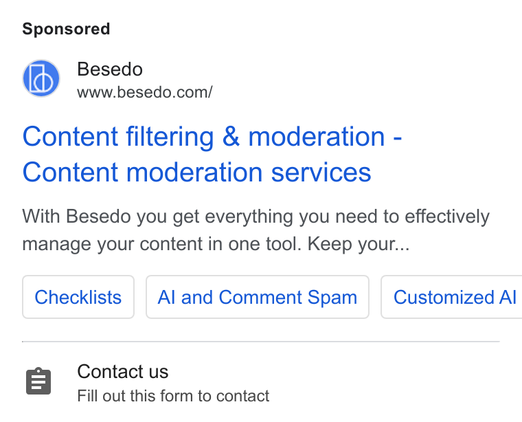 Besedo ad on Google Ads: Content filtering & moderation - Content moderation services With Besedo you get everything you need to effectively manage your content in one tool. Keep your... Checklists | | Al and Comment Spam Customized Al Contact us Fill out this form to contact
