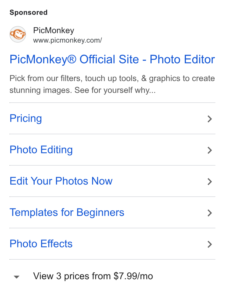 PicMonkey ad on Google Ads: Pic Monkey® Official Site - Photo Editor Pick from our filters, touch up tools, & graphics to create stunning images. See for yourself why... Pricing > Photo Editing > Edit Your Photos Now > Templates for Beginners > Photo Effects > View 3 prices from $7.99/mo