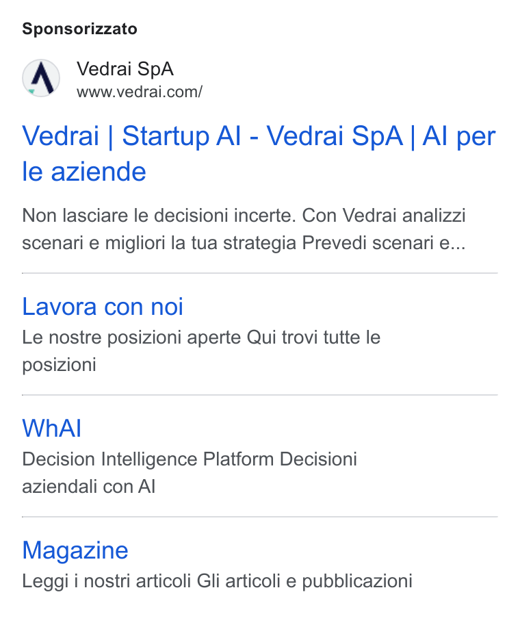 Vedrai ad on Google Ads: Sponsorizzato Vedrai | Startup Al - Vedrai Sp A | Al per le aziende Non lasciare le decisioni incerte. Con Vedrai analizzi scenari e migliori la tua strategia Prevedi scenari e... Lavora con noi Le nostre posizioni aperte Qui trovi tutte le posizioni Wh Al Decision Intelligence Platform Decisioni aziendali con Al Magazine Leggi i nostri articoli Gli articoli e pubblicazioni