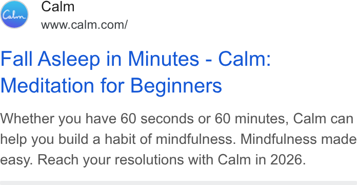 Calm ad on Google Ads: Fall Asleep in Minutes - Calm: Meditation for Beginners Whether you have 60 seconds or 60 minutes, Calm can help you build a habit of mindfulness. Mindfulness made easy. Reach your resolutions with Calm in 2026.