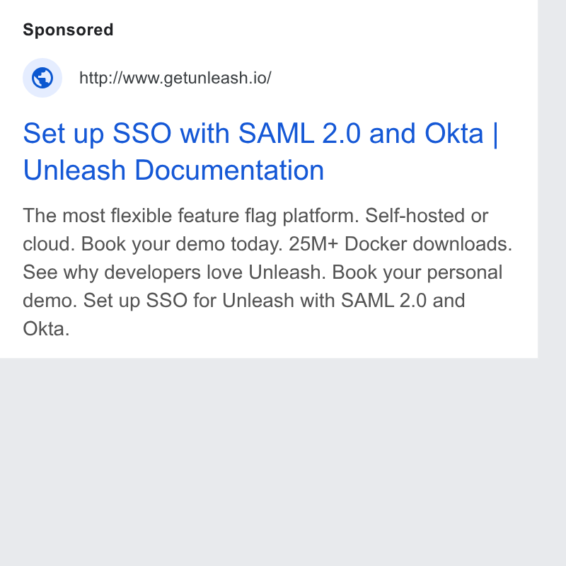 Unleash ad on Google Ads: ‘© http:/Awww.getunleash.io/ Set up SSO with SAML 2.0 and Okta | Unleash Documentation The most flexible feature flag platform. Self-hosted or cloud. Book your demo today. 25M+ Docker downloads. See why developers love Unleash. Book your personal demo. Set up SSO for Unleash with SAML 2.0 and Okta.