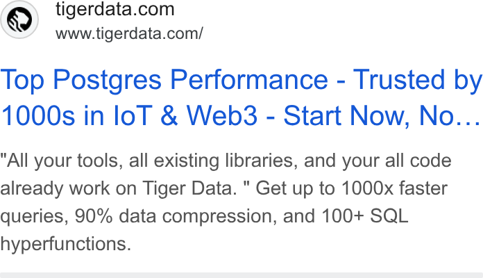 Tiger Data ad on Google Ads: www.tigerdata.com/ Top Postgres Performance - Trusted by 1000s in lol & Web3 - Start Now, No... All your tools, all existing libraries, and your all code already work on Tiger Data. " Get up to 1000x faster queries, 90% data compression, and 100+ SQL hyperfunctions.