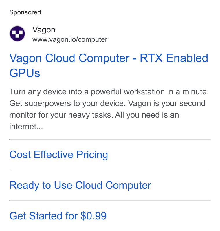 Vagon ad on Google Ads: Vagon www.vagon.io/computer Vagon Cloud Computer - RTX Enabled GPUs Turn any device into a powerful workstation in a minute. Get superpowers to your device. Vagon is your second monitor for your heavy tasks. All you need is an internet... Cost Effective Pricing Ready to Use Cloud Computer Get Started for $0.99