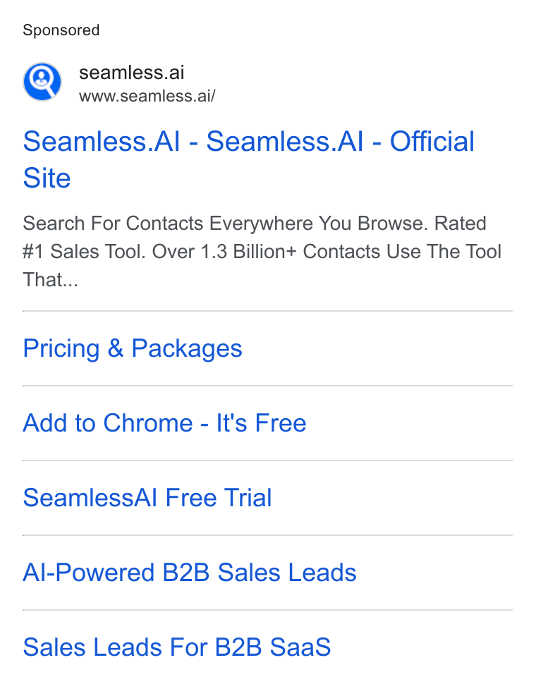 Seamless.AI ad on Google Ads: m), seamless.ai Wwww.seamless.ai/ Seamless. Al - Seamless. Al - Official Site Search For Contacts Everywhere You Browse. Rated #1 Sales Tool. Over 1.3 Billion+ Contacts Use The Tool That... Pricing & Packages Add to Chrome - It's Free Seamless Al Free Trial Al-Powered B2B Sales Leads Sales Leads For B2B Saa S