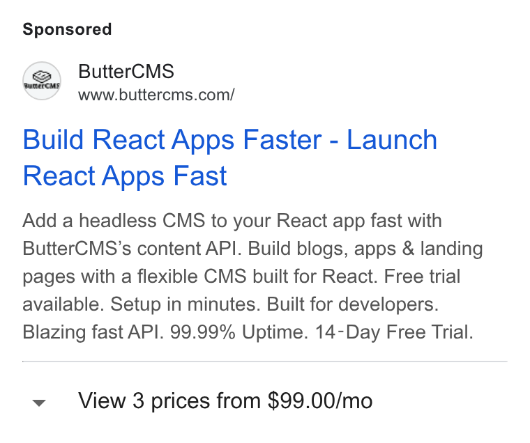 ButterCMS ad on Google Ads: Build React Apps Faster - Launch React Apps Fast Add a headless CMS to your React app fast with Butter CMS’s content API. Build blogs, apps & landing pages with a flexible CMS built for React. Free trial available. Setup in minutes. Built for developers. Blazing fast API. 99.99% Uptime. 14-Day Free Trial. v View 3 prices from $99.00/mo
