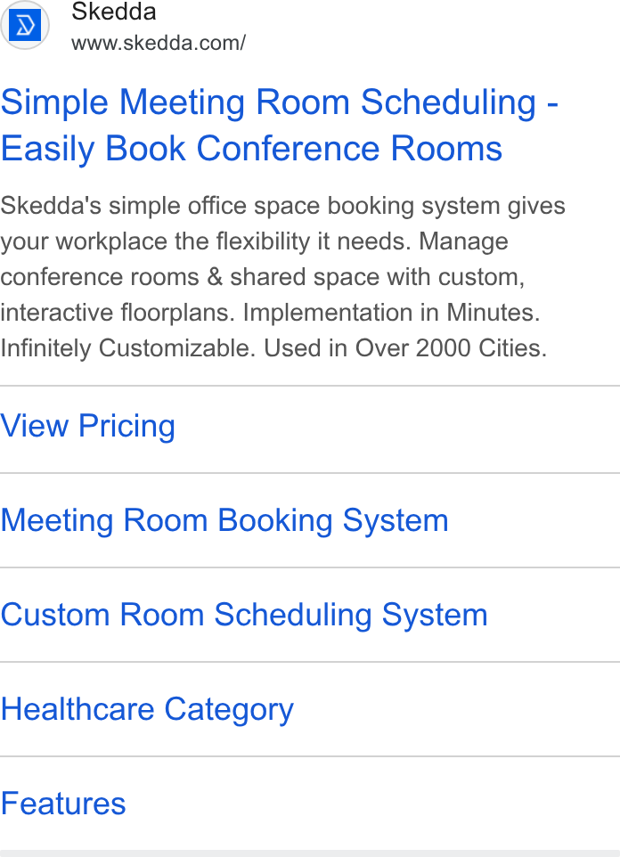 Skedda ad on Google Ads: Simple Meeting Room Scheduling - Easily Book Conference Rooms Skedda's simple office space booking system gives your workplace the flexibility it needs. Manage conference rooms & shared space with custom, interactive floorplans. Implementation in Minutes. Infinitely Customizable. Used in Over 2000 Cities. View Pricing Meeting Room Booking System Custom Room Scheduling System Healthcare Category Features