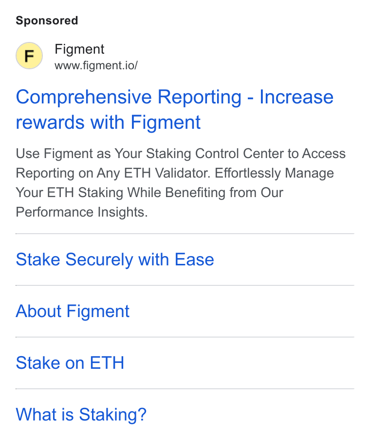 Figment ad on Google Ads: Figment www.figment.io/ Comprehensive Reporting - Increase rewards with Figment Use Figment as Your Staking Control Center to Access Reporting on Any ETH Validator. Effortlessly Manage Your ETH Staking While Benefiting from Our Performance Insights. Stake Securely with Ease About Figment Stake on ETH What is Staking?