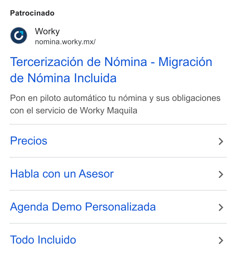 Worky.mx ad on Google Ads: Patrocinado Worky nomina.worky.mx/ Tercerizaci6n de Nomina - Migracién de Nomina Incluida Pon en piloto automatico tu némina y sus obligaciones con el servicio de Worky Maquila Precios > Habla con un Asesor > Agenda Demo Personalizada > Todo Incluido >