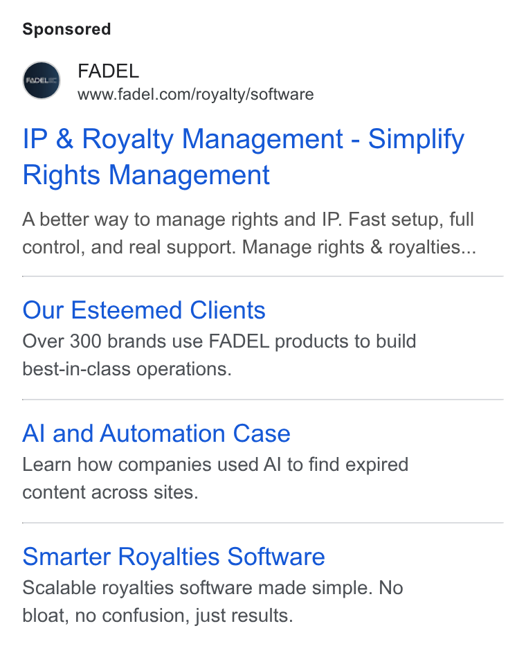 FADEL ad on Google Ads: IP & Royalty Management - Simplify Rights Management A better way to manage rights and IP. Fast setup, full control, and real support. Manage rights & royalties... Our Esteemed Clients Over 300 brands use FADEL products to build best-in-class operations. Al and Automation Case Learn how companies used Al to find expired content across sites. Smarter Royalties Software Scalable royalties software made simple. No bloat, no confusion, just results.