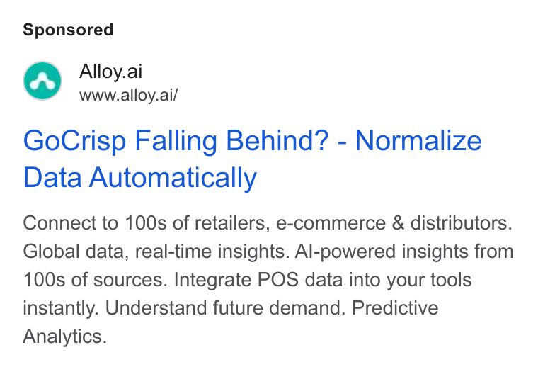 Alloy.ai ad on Google Ads: M™ Alloy.ai www.alloy.ai/ Go Crisp Falling Behind? - Normalize Data Automatically Connect to 100s of retailers, e-commerce & distributors. Global data, real-time insights. Al-powered insights from 100s of sources. Integrate POS data into your tools instantly. Understand future demand. Predictive Analytics.