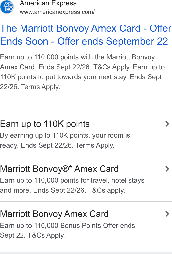 American Express ad on Google Ads: The Marriott Bonvoy Amex Card - Offer Ends Soon - Offer ends September 22 Earn up to 110,000 points with the Marriott Bonvoy Amex Card. Ends Sept 22/26. T& Cs Apply. Earn up to 110K points to put towards your next stay. Ends Sept 22/26. Terms Apply. Earn up to 110K points > By earning up to 110K points, your room is ready. Ends Sept 22/26. Terms Apply. Marriott Bonvoy®* Amex Card > Earn up to 110,000 points for travel, hotel stays and more. Ends Sept 22/26. T& Cs apply. Marriott Bonvoy Amex Card > Earn up to 110,000 Bonus Points Offer ends Sept 22. T& Cs Apply.
