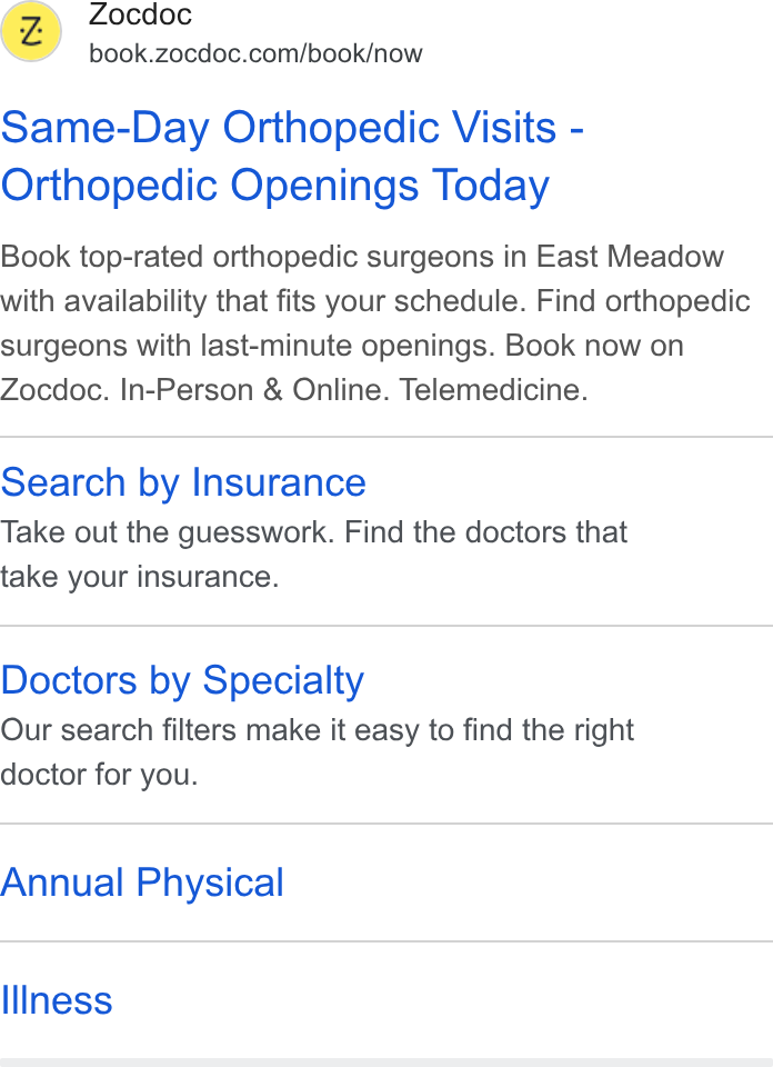 Zocdoc ad on Google Ads: Same-Day Orthopedic Visits - Orthopedic Openings Today Book top-rated orthopedic surgeons in East Meadow with availability that fits your schedule. Find orthopedic surgeons with last-minute openings. Book now on Zocdoc. In-Person & Online. Telemedicine. Search by Insurance Take out the guesswork. Find the doctors that take your insurance. Doctors by Specialty Our search filters make it easy to find the right doctor for you. Annual Physical Illness