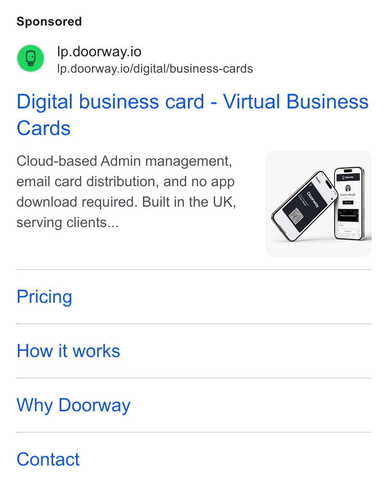 Doorway ad on Google Ads: Ip.doorway.io Ip.doorway.io/digital/business-cards Digital business card - Virtual Business Cards Cloud-based Admin management, email card distribution, and no app download required. Built in the UK, serving clients... Pricing How it works Why Doorway Contact