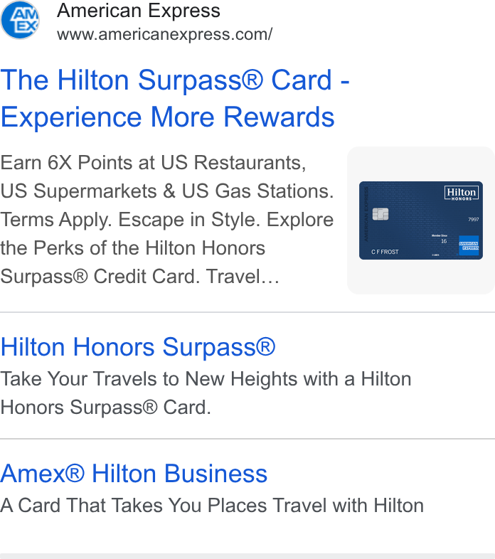 American Express ad on Google Ads: The Hilton Surpass® Card - Experience More Rewards Earn 6X Points at US Restaurants, US Supermarkets & US Gas Stations. Terms Apply. Escape in Style. Explore the Perks of the Hilton Honors Surpass® Credit Card. Travel... Hilton Honors Surpass® Take Your Travels to New Heights with a Hilton Honors Surpass® Card. Amex® Hilton Business A Card That Takes You Places Travel with Hilton