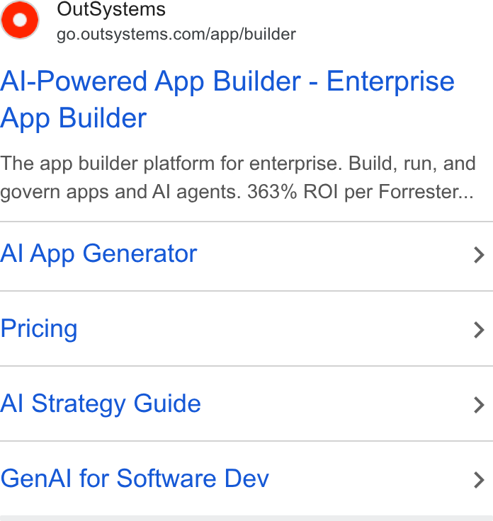 OutSystems ad on Google Ads: Al-Powered App Builder - Enterprise App Builder The app builder platform for enterprise. Build, run, and govern apps and AI agents. 363% ROI per Forrester... Al App Generator > Pricing > Al Strategy Guide > Gen Al for Software Dev >