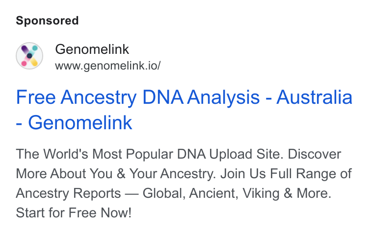 Genomelink ad on Google Ads: Genomelink www.genomelink.io/ Free Ancestry DNA Analysis - Australia Genomelink The World's Most Popular DNA Upload Site. Discover More About You & Your Ancestry. Join Us Full Range of Ancestry Reports — Global, Ancient, Viking & More. Start for Free Now!